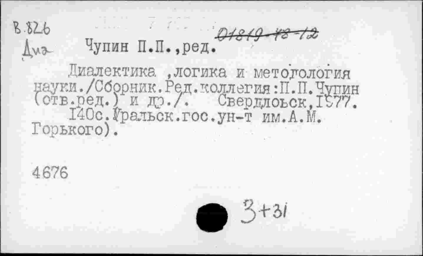 ﻿Чудин П.П.,ред.
Диалектика, »логика и методология науки. /Сборник. Ре.д. коллегия: П. П. Чупин Готв.ред.) и др./. Свердловск,1Б77.
140с.Уральск.гос.ун-т им.А.М. Горького).
4676
ф 3+а<